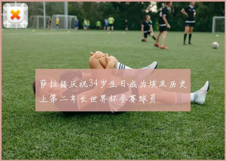 萨拉赫庆祝34岁生日成为埃及历史上第二年长世界杯参赛球员