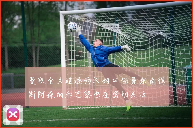 曼联全力追逐西汉姆中场费尔南德斯阿森纳和巴黎也在密切关注