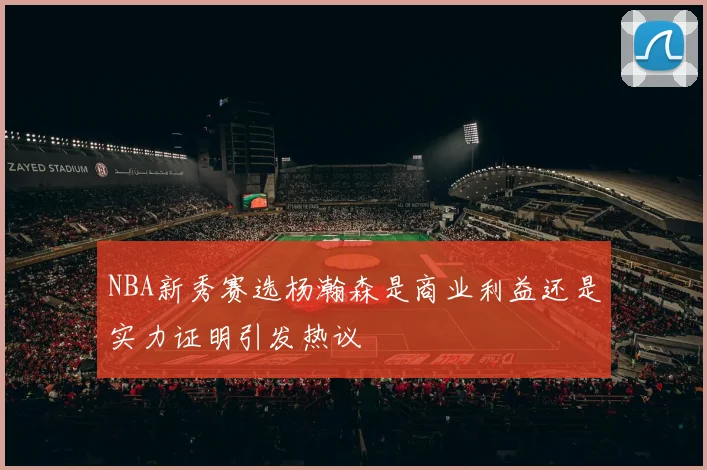 NBA新秀赛选杨瀚森是商业利益还是实力证明引发热议