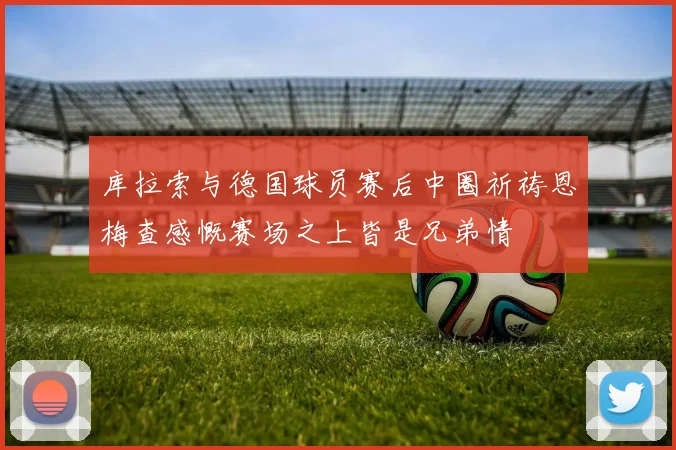 库拉索与德国球员赛后中圈祈祷恩梅查感慨赛场之上皆是兄弟情