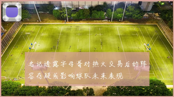 名记透露字母哥对热火交易后的阵容存疑或影响球队未来表现