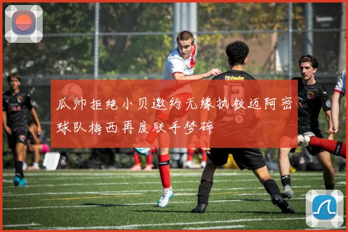 瓜帅拒绝小贝邀约无缘执教迈阿密球队梅西再度联手梦碎