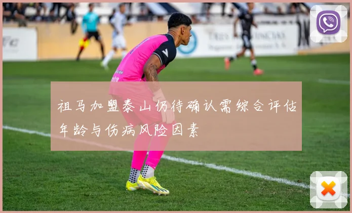 祖马加盟泰山仍待确认需综合评估年龄与伤病风险因素