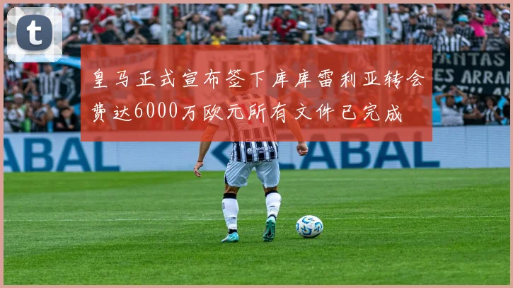 皇马正式宣布签下库库雷利亚转会费达6000万欧元所有文件已完成