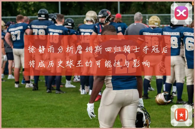 徐静雨分析詹姆斯回归骑士夺冠后将成历史球王的可能性与影响
