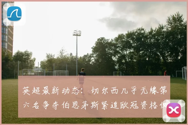 英超最新动态：切尔西几乎无缘第六名争夺伯恩茅斯紧追欧冠资格仅差三分