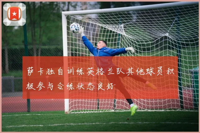 萨卡独自训练英格兰队其他球员积极参与合练状态良好