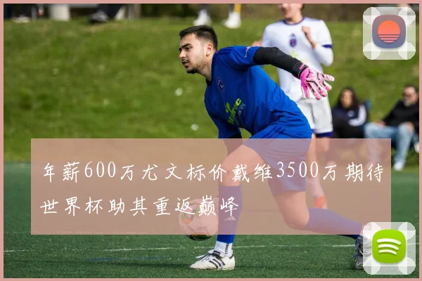 年薪600万尤文标价戴维3500万期待世界杯助其重返巅峰