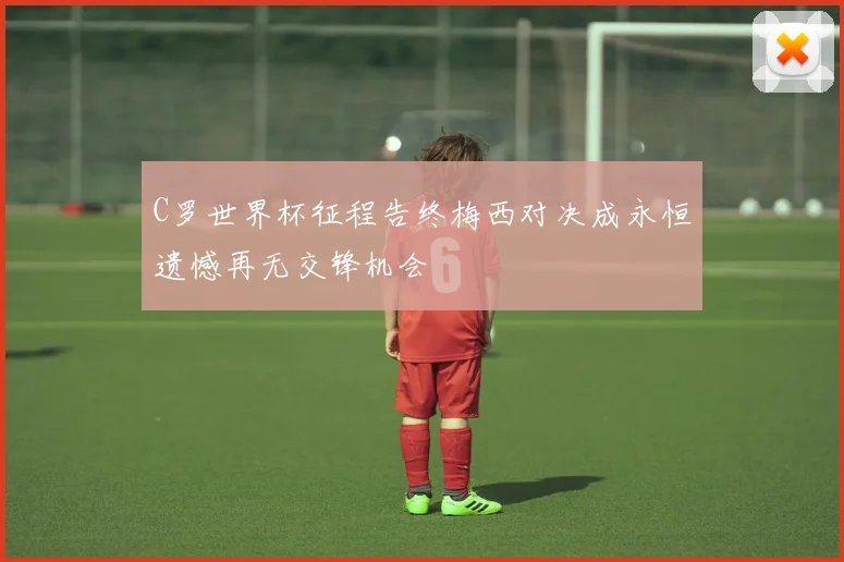 C罗世界杯征程告终梅西对决成永恒遗憾再无交锋机会