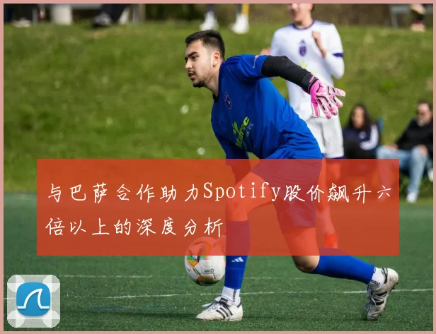 与巴萨合作助力Spotify股价飙升六倍以上的深度分析