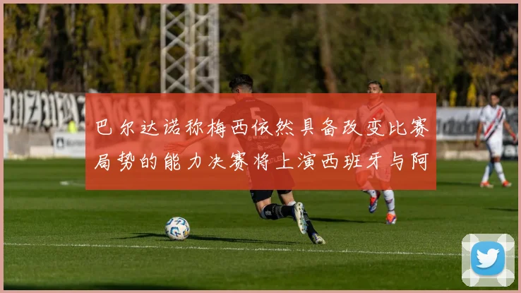 巴尔达诺称梅西依然具备改变比赛局势的能力决赛将上演西班牙与阿根廷对决