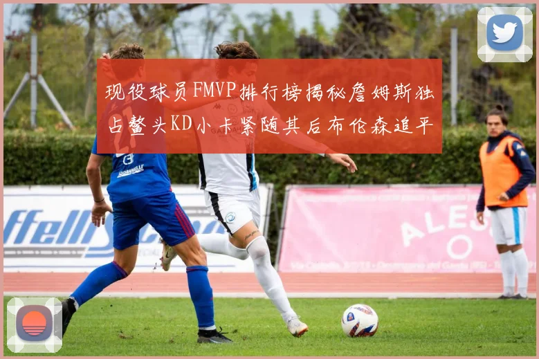 现役球员FMVP排行榜揭秘詹姆斯独占鳌头KD小卡紧随其后布伦森追平库里约基奇等
