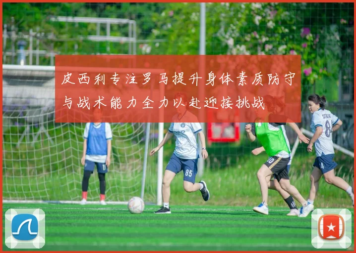 皮西利专注罗马提升身体素质防守与战术能力全力以赴迎接挑战