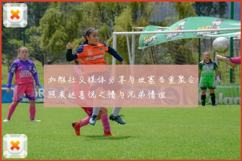 加维社交媒体分享与坎塞洛重聚合照表达喜悦之情与兄弟情谊