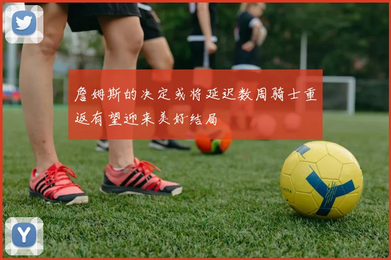 詹姆斯的决定或将延迟数周骑士重返有望迎来美好结局