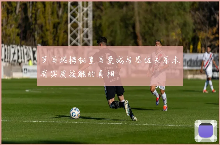 罗马诺揭秘皇马曼城与恩佐关系未有实质接触的真相