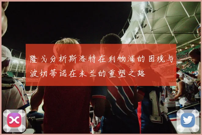 隆戈分析斯洛特在利物浦的困境与波切蒂诺在米兰的重塑之路