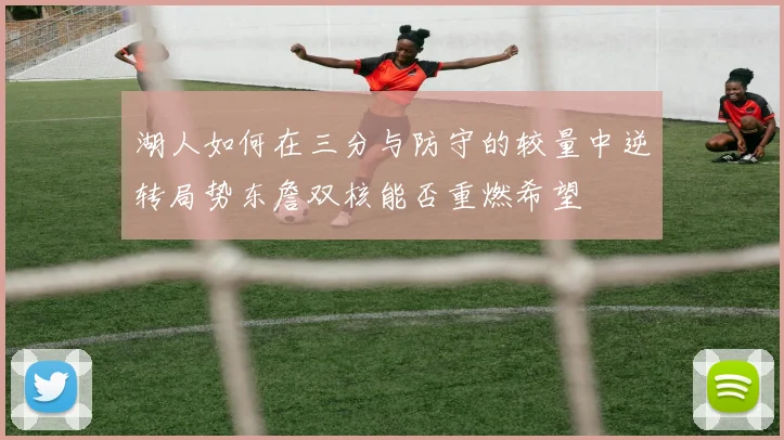 湖人如何在三分与防守的较量中逆转局势东詹双核能否重燃希望