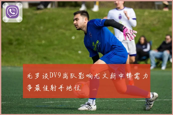 毛罗谈DV9离队影响尤文新中锋需力争最佳射手地位