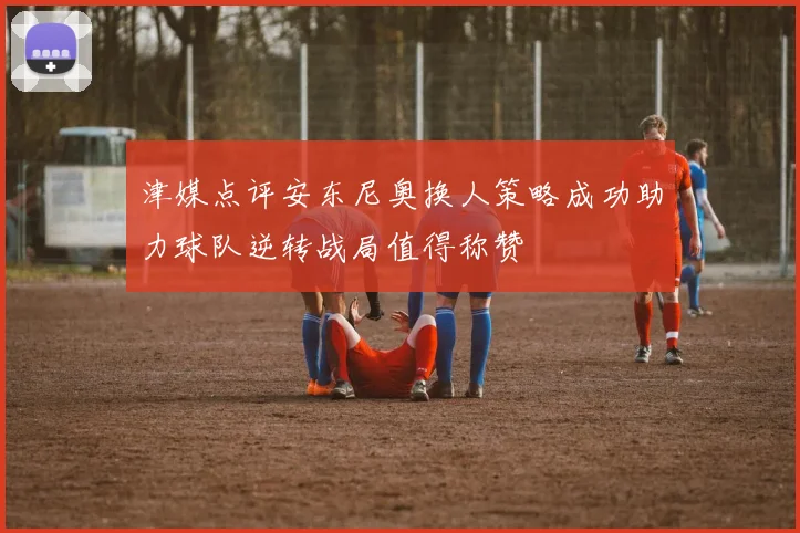 津媒点评安东尼奥换人策略成功助力球队逆转战局值得称赞