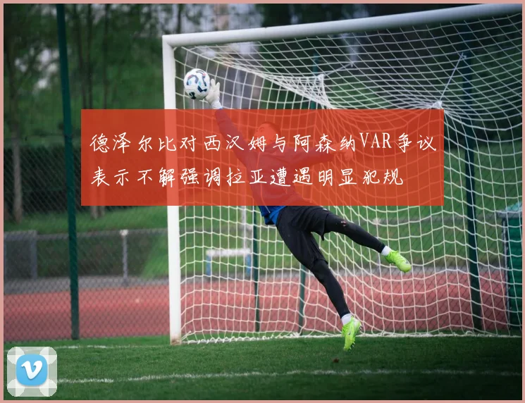 德泽尔比对西汉姆与阿森纳VAR争议表示不解强调拉亚遭遇明显犯规