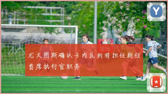 尤文图斯确认卡内瓦利将担任新任首席执行官职务
