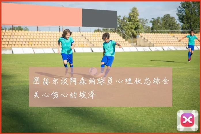 图赫尔谈阿森纳球员心理状态称会关心伤心的埃泽