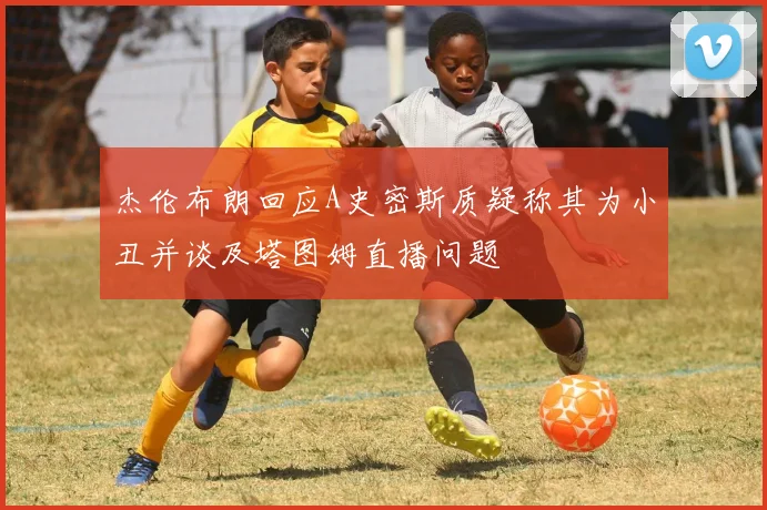 杰伦布朗回应A史密斯质疑称其为小丑并谈及塔图姆直播问题