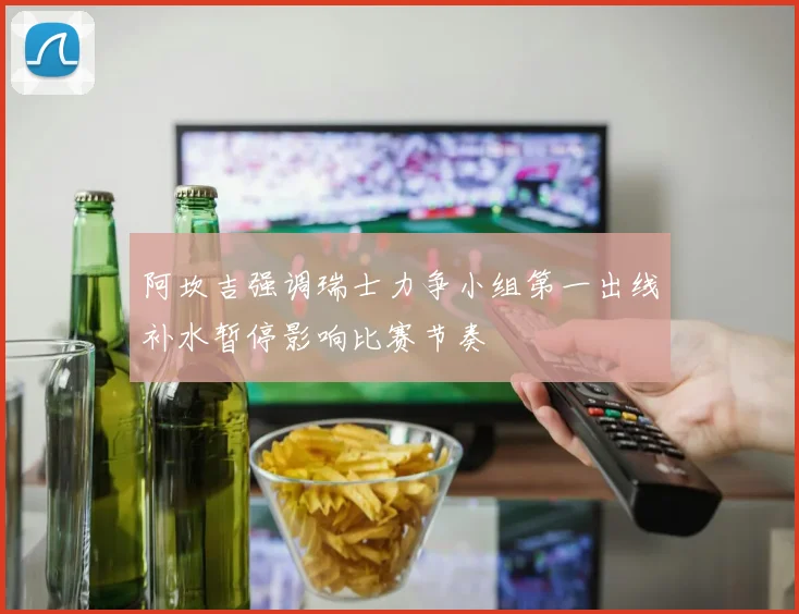 阿坎吉强调瑞士力争小组第一出线补水暂停影响比赛节奏